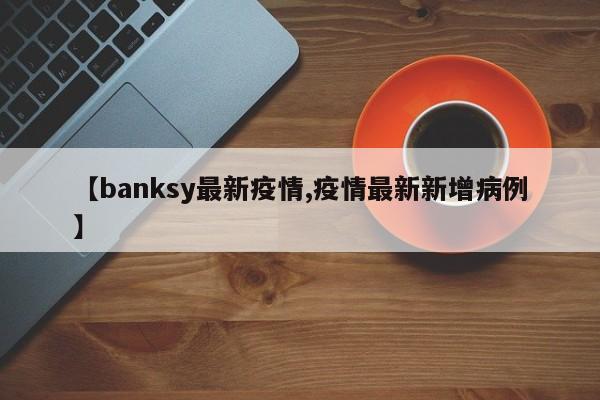 【banksy最新疫情,疫情最新新增病例】