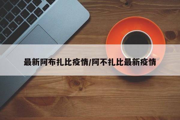 最新阿布扎比疫情/阿不扎比最新疫情