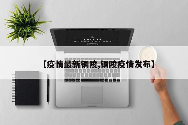 【疫情最新铜陵,铜陵疫情发布】