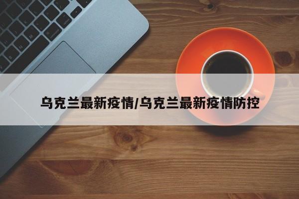 乌克兰最新疫情/乌克兰最新疫情防控