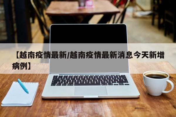【越南疫情最新/越南疫情最新消息今天新增病例】