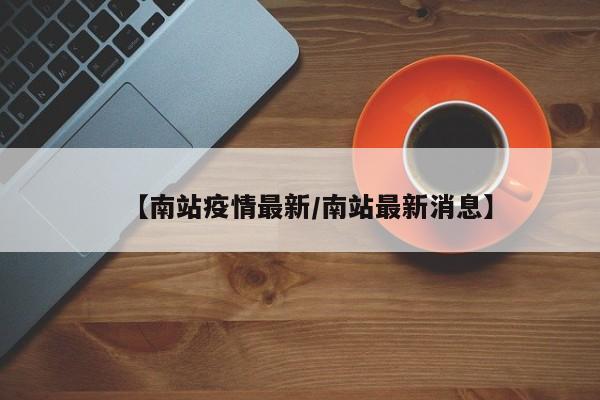 【南站疫情最新/南站最新消息】