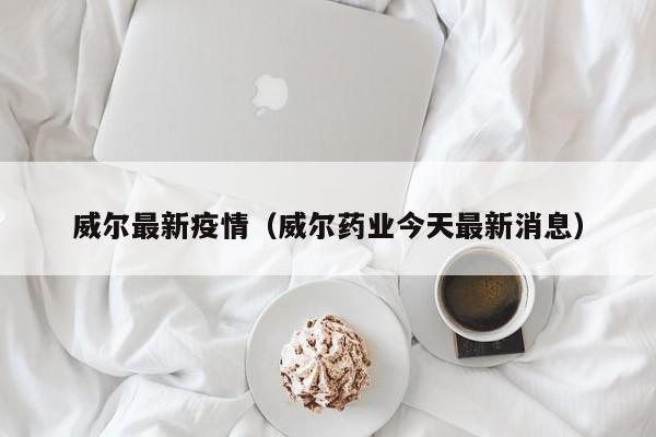 威尔最新疫情（威尔药业今天最新消息）