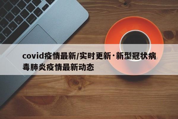 covid疫情最新/实时更新·新型冠状病毒肺炎疫情最新动态