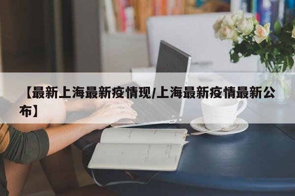 【最新上海最新疫情现/上海最新疫情最新公布】