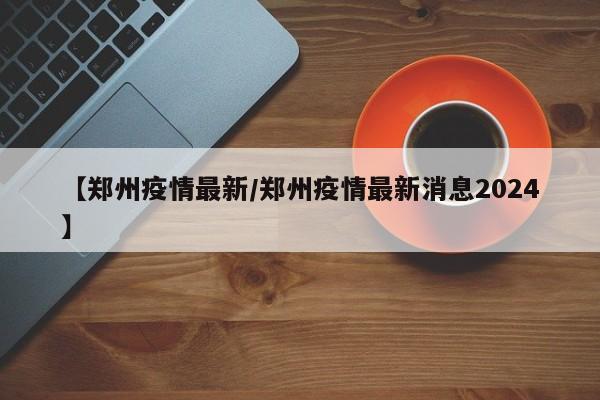 【郑州疫情最新/郑州疫情最新消息2024】
