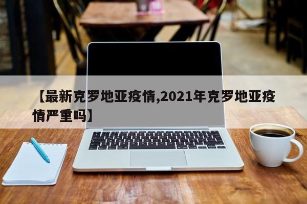 【最新克罗地亚疫情,2021年克罗地亚疫情严重吗】