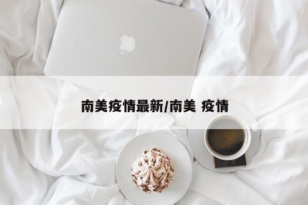 南美疫情最新/南美 疫情