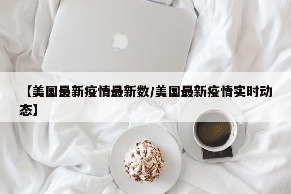 【美国最新疫情最新数/美国最新疫情实时动态】