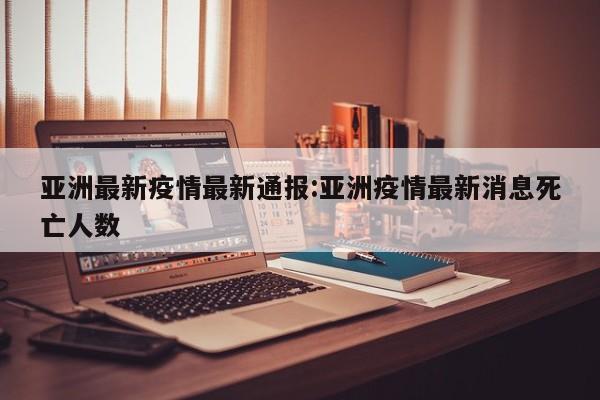 亚洲最新疫情最新通报:亚洲疫情最新消息死亡人数