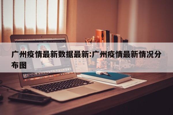 广州疫情最新数据最新:广州疫情最新情况分布图