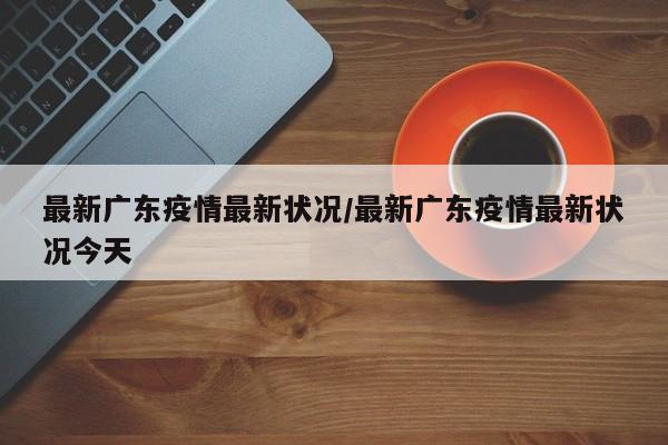 最新广东疫情最新状况/最新广东疫情最新状况今天