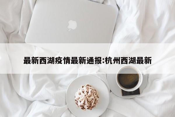 最新西湖疫情最新通报:杭州西湖最新