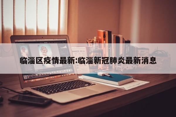 临淄区疫情最新:临淄新冠肺炎最新消息