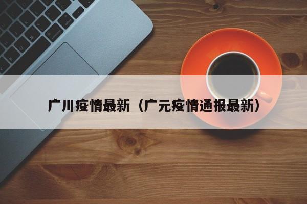 广川疫情最新（广元疫情通报最新）
