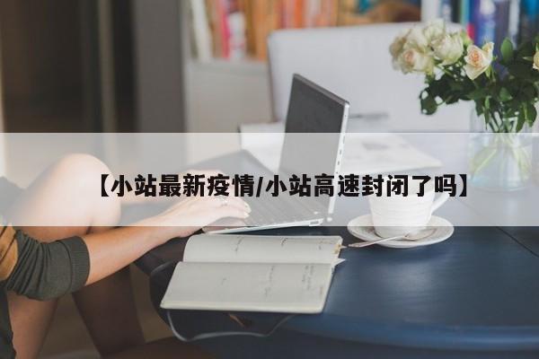 【小站最新疫情/小站高速封闭了吗】
