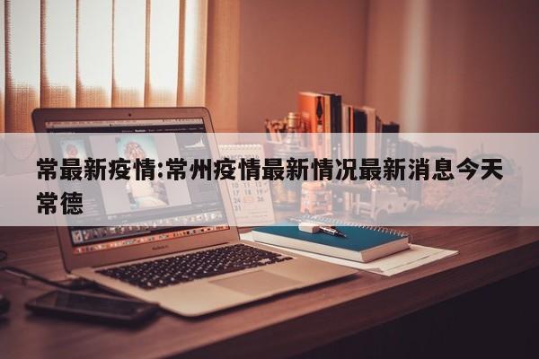常最新疫情:常州疫情最新情况最新消息今天常德