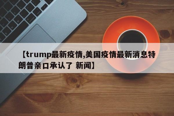 【trump最新疫情,美国疫情最新消息特朗普亲口承认了 新闻】
