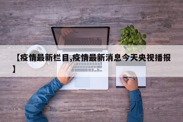 【疫情最新栏目,疫情最新消息今天央视播报】