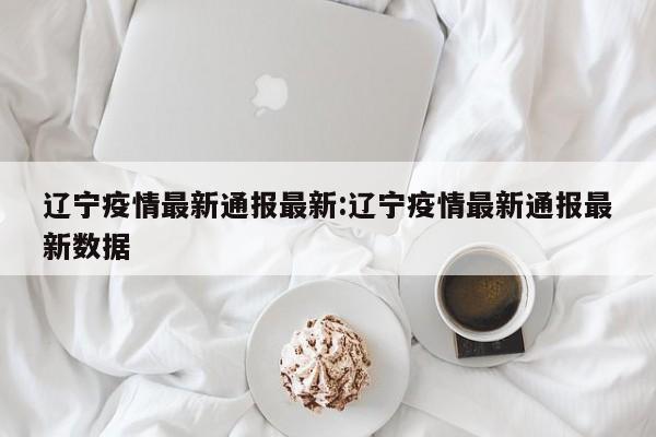 辽宁疫情最新通报最新:辽宁疫情最新通报最新数据