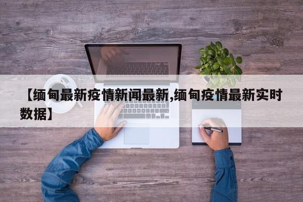 【缅甸最新疫情新闻最新,缅甸疫情最新实时数据】
