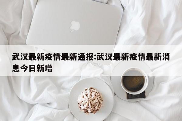 武汉最新疫情最新通报:武汉最新疫情最新消息今日新增