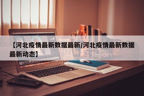 【河北疫情最新数据最新/河北疫情最新数据最新动态】