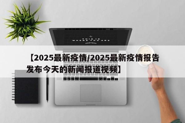 【2025最新疫情/2025最新疫情报告发布今天的新闻报道视频】