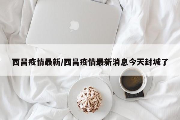 西昌疫情最新/西昌疫情最新消息今天封城了