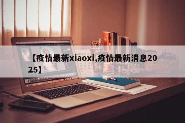 【疫情最新xiaoxi,疫情最新消息2025】