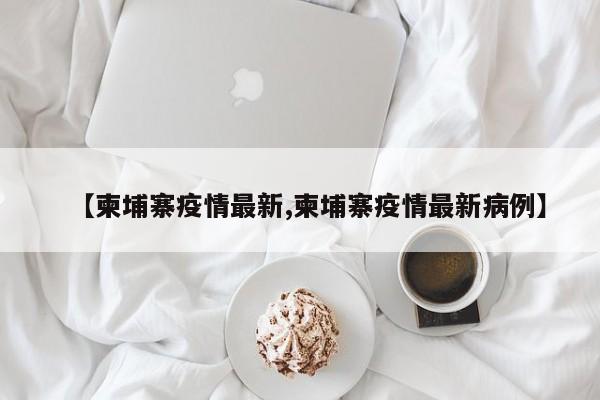 【柬埔寨疫情最新,柬埔寨疫情最新病例】