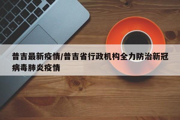 普吉最新疫情/普吉省行政机构全力防治新冠病毒肺炎疫情