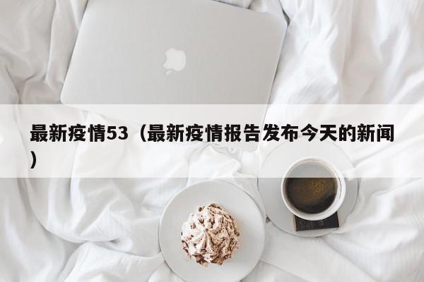 最新疫情53（最新疫情报告发布今天的新闻）