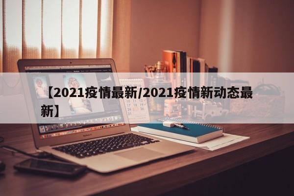【2021疫情最新/2021疫情新动态最新】