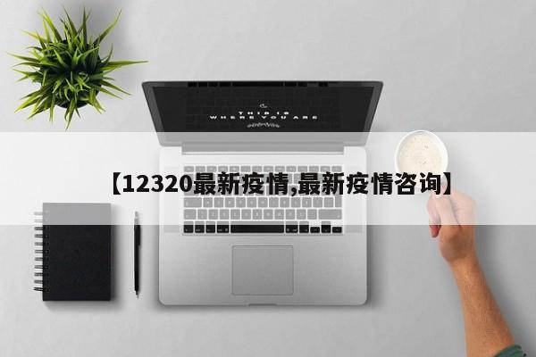 【12320最新疫情,最新疫情咨询】