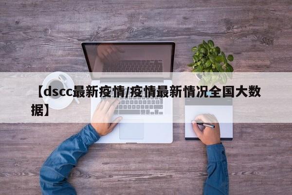 【dscc最新疫情/疫情最新情况全国大数据】