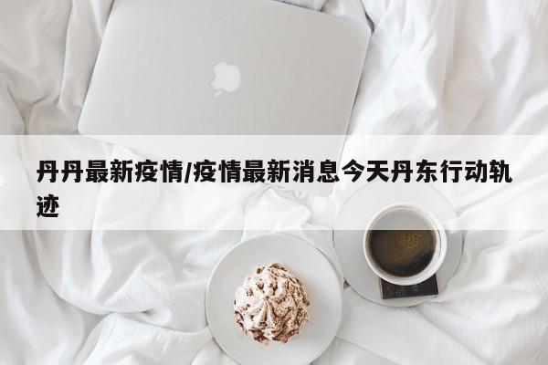 丹丹最新疫情/疫情最新消息今天丹东行动轨迹