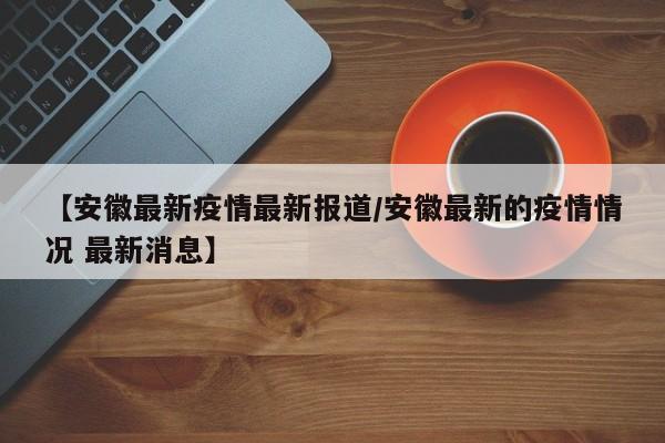 【安徽最新疫情最新报道/安徽最新的疫情情况 最新消息】