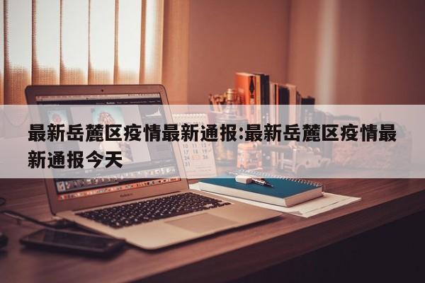 最新岳麓区疫情最新通报:最新岳麓区疫情最新通报今天