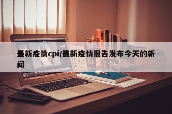 最新疫情cpi/最新疫情报告发布今天的新闻